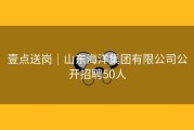 壹点送岗│山东海洋集团有限公司公开招聘50人