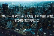 2023年高效二手车收购话术揭秘 掌握这5招 成交率翻倍