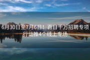 6月30日至7月6日！百日千万招聘专项行动推4个线上专场