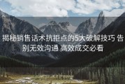 揭秘销售话术抗拒点的5大破解技巧 告别无效沟通 高效成交必看