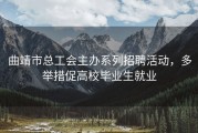 曲靖市总工会主办系列招聘活动，多举措促高校毕业生就业