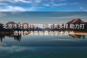 北京市社会科学院：职责多样 助力打造特色决策智囊与学术高地