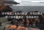 济宁市总工会助力就业：专场招聘会助力高质量就业，周周有岗位