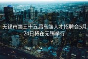 无锡市第三十五届高端人才招聘会5月24日将在无锡举行