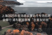 上海2025年首场就业援助月专场招聘会举行 浦东新区首推“生育友好岗”