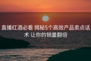 直播红酒必看 揭秘5个高效产品卖点话术 让你的销量翻倍