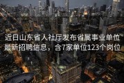 近日山东省人社厅发布省属事业单位最新招聘信息，含7家单位123个岗位