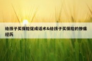给孩子买保险促成话术&amp;给孩子买保险的惨痛经历