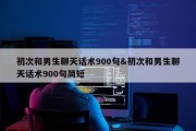 初次和男生聊天话术900句&amp;初次和男生聊天话术900句简短