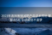 2023年高效推销减肥产品话术揭秘 掌握这5招 业绩翻倍不是梦