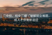 厂中校、校中厂模式破解就业难题，成人才供需新途径