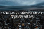 2023年高效私人定制影院话术揭秘 如何轻松提升销售业绩
