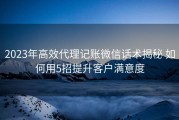 2023年高效代理记账微信话术揭秘 如何用5招提升客户满意度