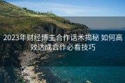 2023年财经博主合作话术揭秘 如何高效达成合作必看技巧
