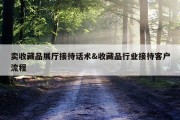 卖收藏品展厅接待话术&amp;收藏品行业接待客户流程