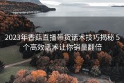 2023年香菇直播带货话术技巧揭秘 5个高效话术让你销量翻倍
