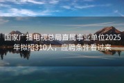 国家广播电视总局直属事业单位2025年拟招310人，应聘条件看过来