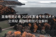 直播带货必看 2023年直播专用话术大全揭秘 高效吸粉技巧全解析