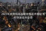 2023年高效招商加盟销售话术揭秘 如何快速提升业绩