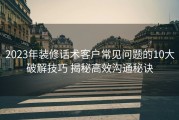 2023年装修话术客户常见问题的10大破解技巧 揭秘高效沟通秘诀