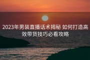 2023年男装直播话术揭秘 如何打造高效带货技巧必看攻略
