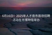 6月16日！2025年人才夜市首场招聘活动在市博物馆举办