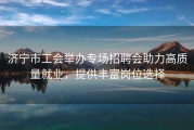 济宁市工会举办专场招聘会助力高质量就业，提供丰富岗位选择