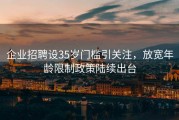 企业招聘设35岁门槛引关注，放宽年龄限制政策陆续出台