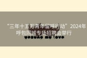 “三年十五万青年留呼行动”2024年呼包同城专场招聘会举行