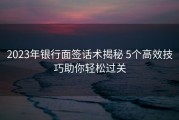 2023年银行面签话术揭秘 5个高效技巧助你轻松过关