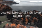 2023年大宅装修公司话术揭秘 如何高效沟通提升业绩