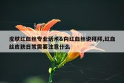 皮肤红血丝专业话术&amp;向红血丝说拜拜,红血丝皮肤日常需要注意什么
