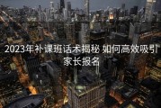 2023年补课班话术揭秘 如何高效吸引家长报名