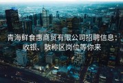 青海鲜食惠商贸有限公司招聘信息：收银、散称区岗位等你来