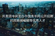 共青团中央主办中国青年网公开招聘时政新闻编辑等优秀人才