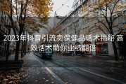 2023年抖音引流卖保健品话术揭秘 高效话术助你业绩翻倍
