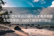 宁夏师范大学2025届毕业生春季招聘会成功举办，2400个岗位助力就业