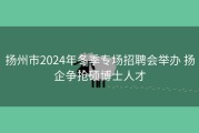 扬州市2024年冬季专场招聘会举办 扬企争抢硕博士人才