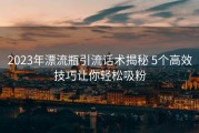 2023年漂流瓶引流话术揭秘 5个高效技巧让你轻松吸粉