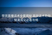 带货直播话术全套揭秘 高效话术助你快速成交必看攻略