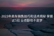 2023年卖车销售技巧和话术揭秘 掌握这5招 业绩翻倍不是梦
