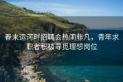 春末运河畔招聘会热闹非凡，青年求职者积极寻觅理想岗位
