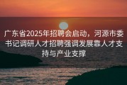 广东省2025年招聘会启动，河源市委书记调研人才招聘强调发展靠人才支持与产业支撑