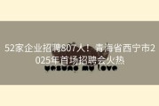 52家企业招聘807人！青海省西宁市2025年首场招聘会火热