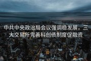 中共中央政治局会议强调稳发展，三大交易所完善科创债制度促融资