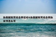 协商解除劳动合同话术&amp;协商解除劳动合同协议书怎么写