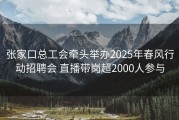 张家口总工会牵头举办2025年春风行动招聘会 直播带岗超2000人参与