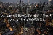 2023年必看 揭秘泡学恋爱话术的10大高效技巧 让你轻松俘获芳心