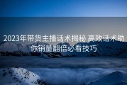 2023年带货主播话术揭秘 高效话术助你销量翻倍必看技巧