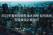2023年重疾险销售话术揭秘 如何高效促成成交必看技巧